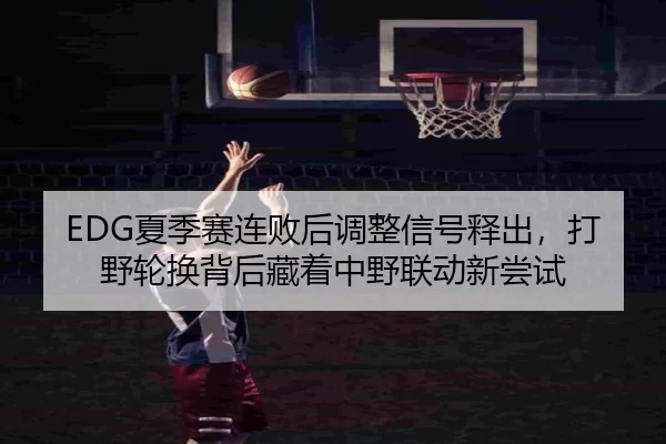 EDG夏季赛连败后调整信号释出，打野轮换背后藏着中野联动新尝试
