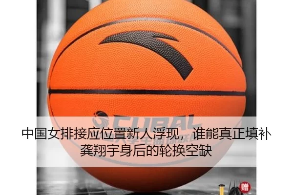 中国女排接应位置新人浮现，谁能真正填补龚翔宇身后的轮换空缺