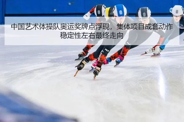中国艺术体操队奥运奖牌点浮现，集体项目成套动作稳定性左右最终走向
